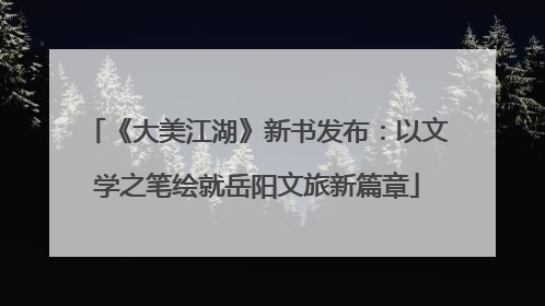 《大美江湖》新书发布：以文学之笔绘就岳阳文旅新篇章