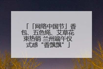 「网络中国节」香包、五色绳、艾草花束热销 兰州端午仪式感“香飘飘”