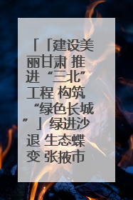 「建设美丽甘肃 推进“三北”工程 构筑“绿色长城”」绿进沙退 生态蝶变 张掖市多措并举加大防沙治沙力度