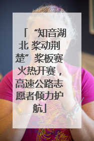 “知音湖北 桨动荆楚”桨板赛火热开赛，高速公路志愿者倾力护航