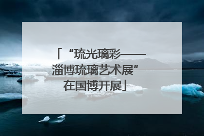 “琉光璃彩——淄博琉璃艺术展”在国博开展