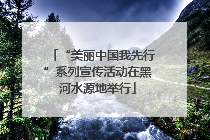 “美丽中国我先行”系列宣传活动在黑河水源地举行