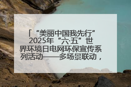 “美丽中国我先行” 2025年“六·五”世界环境日电网环保宣传系列活动——多场景联动，共筑生态发展新图景
