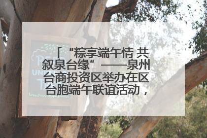 “粽享端午情 共叙泉台缘”——泉州台商投资区举办在区台胞端午联谊活动，共话同源深情