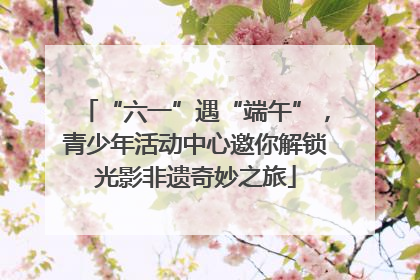 “六一”遇“端午”，青少年活动中心邀你解锁光影非遗奇妙之旅