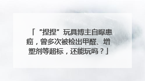 “捏捏”玩具博主自曝患癌，曾多次被检出甲醛、增塑剂等超标，还能玩吗？