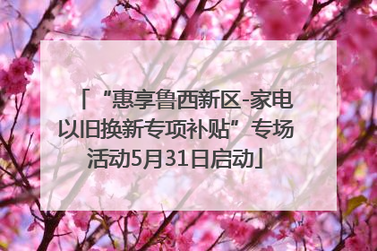 “惠享鲁西新区-家电以旧换新专项补贴”专场活动5月31日启动