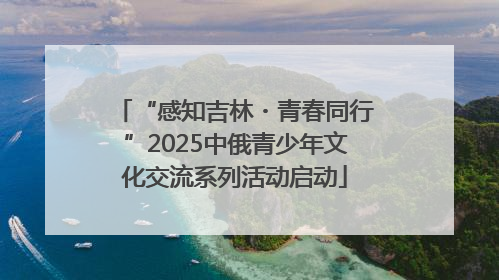“感知吉林・青春同行”2025中俄青少年文化交流系列活动启动