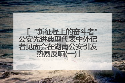 “新征程上的奋斗者”公安先进典型代表中外记者见面会在湖南公安引发热烈反响(一)