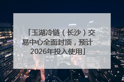 玉湖冷链（长沙）交易中心全面封顶，预计2026年投入使用
