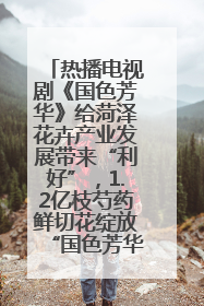 热播电视剧《国色芳华》给菏泽花卉产业发展带来“利好”，1.2亿枝芍药鲜切花绽放“国色芳华”