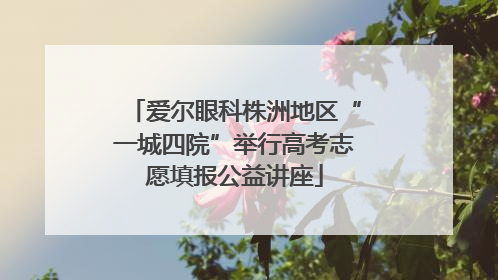 爱尔眼科株洲地区“一城四院”举行高考志愿填报公益讲座