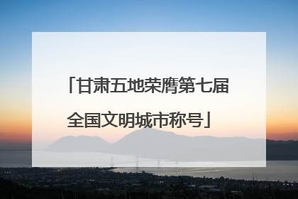 甘肃五地荣膺第七届全国文明城市称号
