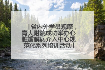 省内外学员观摩，青大附院成功举办心脏瓣膜病介入中心规范化系列培训活动