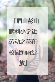 眉山彭山鹏利小学让劳动之花在校园绚丽绽放