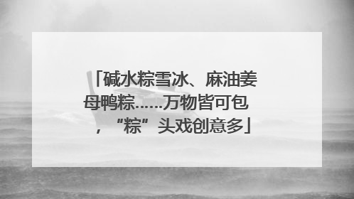 碱水粽雪冰、麻油姜母鸭粽……万物皆可包，“粽”头戏创意多