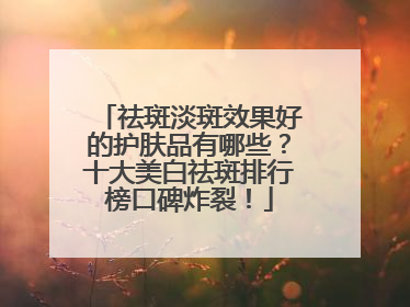 祛斑淡斑效果好的护肤品有哪些？十大美白祛斑排行榜口碑炸裂！