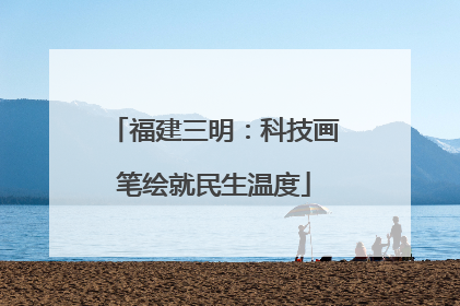 福建三明：科技画笔绘就民生温度