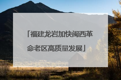 福建龙岩加快闽西革命老区高质量发展