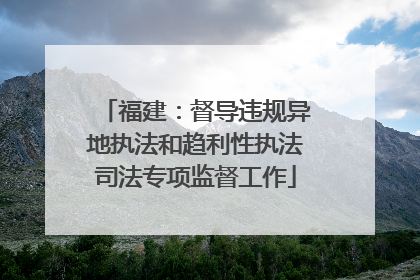 福建：督导违规异地执法和趋利性执法司法专项监督工作