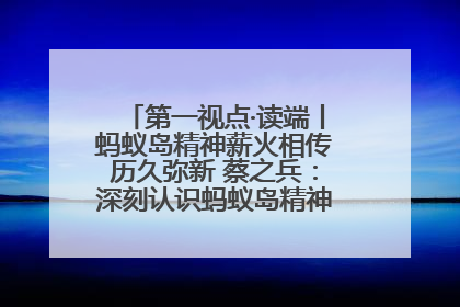 第一视点·读端丨蚂蚁岛精神薪火相传历久弥新 蔡之兵：深刻认识蚂蚁岛精神的“精气神”