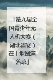 第九届全国青少年无人机大赛（湖北省赛）在十堰圆满落幕