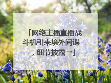 网络主播直播战斗机引来境外间谍，细节披露→