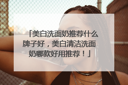 美白洗面奶推荐什么牌子好，美白清洁洗面奶哪款好用推荐！