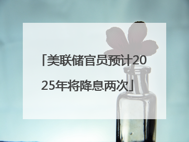 美联储官员预计2025年将降息两次