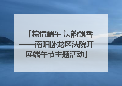 粽情端午 法韵飘香——南阳卧龙区法院开展端午节主题活动