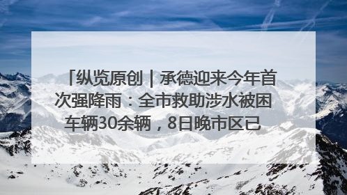 纵览原创｜承德迎来今年首次强降雨：全市救助涉水被困车辆30余辆，8日晚市区已无积水路段，交通恢复畅通