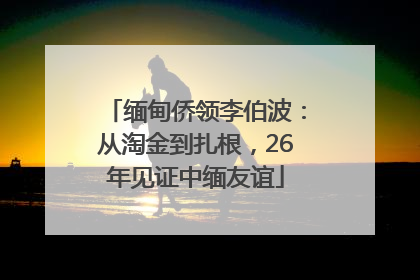 缅甸侨领李伯波：从淘金到扎根，26年见证中缅友谊
