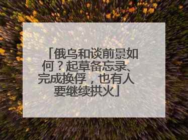 俄乌和谈前景如何？起草备忘录、完成换俘，也有人要继续拱火