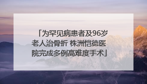 为罕见病患者及96岁老人治骨折 株洲恺德医院完成多例高难度手术