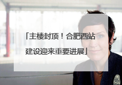 主楼封顶！合肥西站建设迎来重要进展