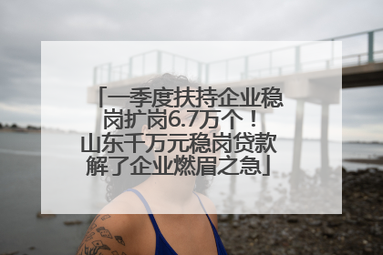 一季度扶持企业稳岗扩岗6.7万个！山东千万元稳岗贷款解了企业燃眉之急