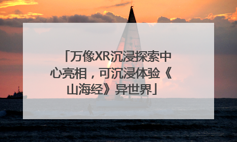 万像XR沉浸探索中心亮相，可沉浸体验《山海经》异世界