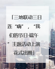 三地联动三日连“嗨”，“我们的节日·端午”主题活动上演花式出圈