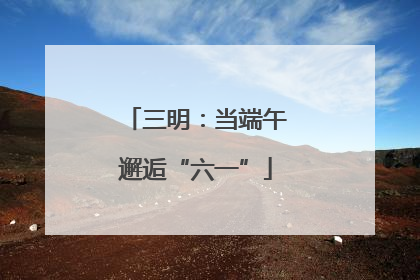 三明：当端午邂逅“六一”