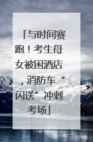 与时间赛跑！考生母女被困酒店，消防车“闪送”冲刺考场