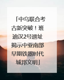 中乌联合考古新突破！班迪汉2号遗址揭示中亚南部早期铁器时代城邦文明