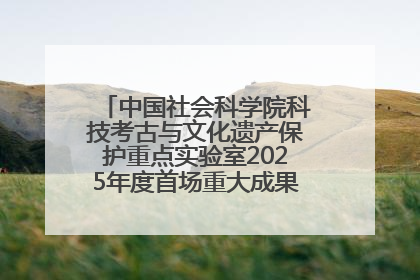 中国社会科学院科技考古与文化遗产保护重点实验室2025年度首场重大成果发布会在京举行