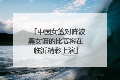 中国女篮对阵波黑女篮的比赛将在临沂精彩上演