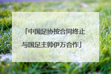 中国足协按合同终止与国足主帅伊万合作
