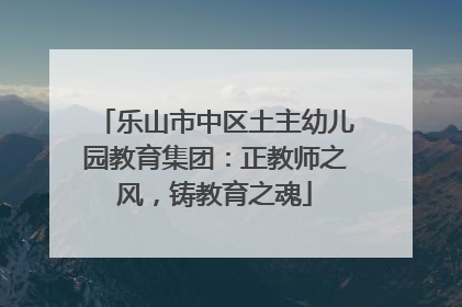 乐山市中区土主幼儿园教育集团：正教师之风，铸教育之魂