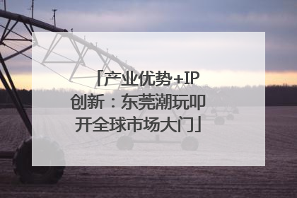 产业优势+IP创新：东莞潮玩叩开全球市场大门
