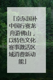 京东国补中国行赛龙舟游佛山，以特色文化赛事激活区域消费新动能