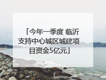 今年一季度 临沂支持中心城区城建项目资金5亿元