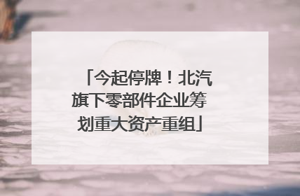 今起停牌！北汽旗下零部件企业筹划重大资产重组