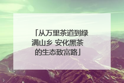 从万里茶道到绿满山乡 安化黑茶的生态致富路